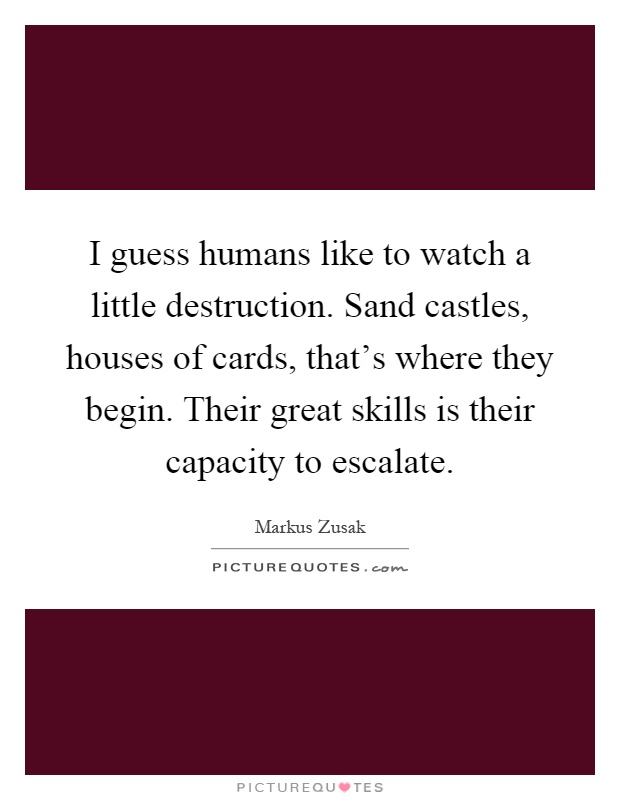 I guess humans like to watch a little destruction. Sand castles, houses of cards, that's where they begin. Their great skills is their capacity to escalate Picture Quote #1