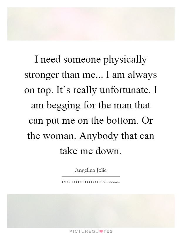 I need someone physically stronger than me... I am always on top. It's really unfortunate. I am begging for the man that can put me on the bottom. Or the woman. Anybody that can take me down Picture Quote #1