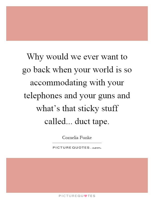 Why would we ever want to go back when your world is so accommodating with your telephones and your guns and what's that sticky stuff called... duct tape Picture Quote #1