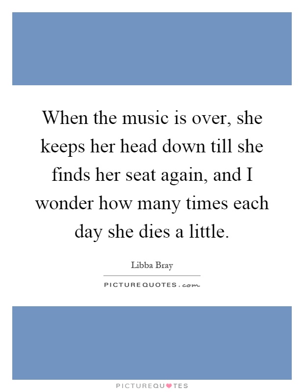 When the music is over, she keeps her head down till she finds her seat again, and I wonder how many times each day she dies a little Picture Quote #1