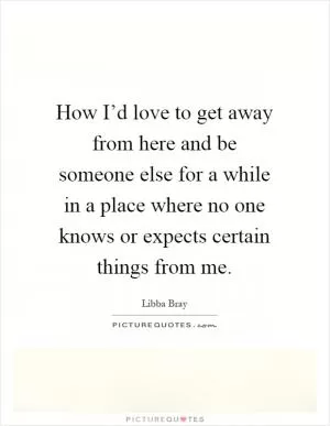 How I’d love to get away from here and be someone else for a while in a place where no one knows or expects certain things from me Picture Quote #1