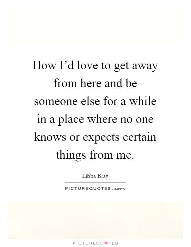 How I'd love to get away from here and be someone else for a while in a place where no one knows or expects certain things from me Picture Quote #1