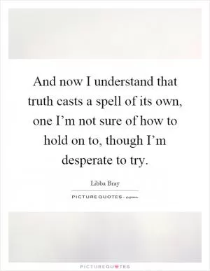And now I understand that truth casts a spell of its own, one I’m not sure of how to hold on to, though I’m desperate to try Picture Quote #1