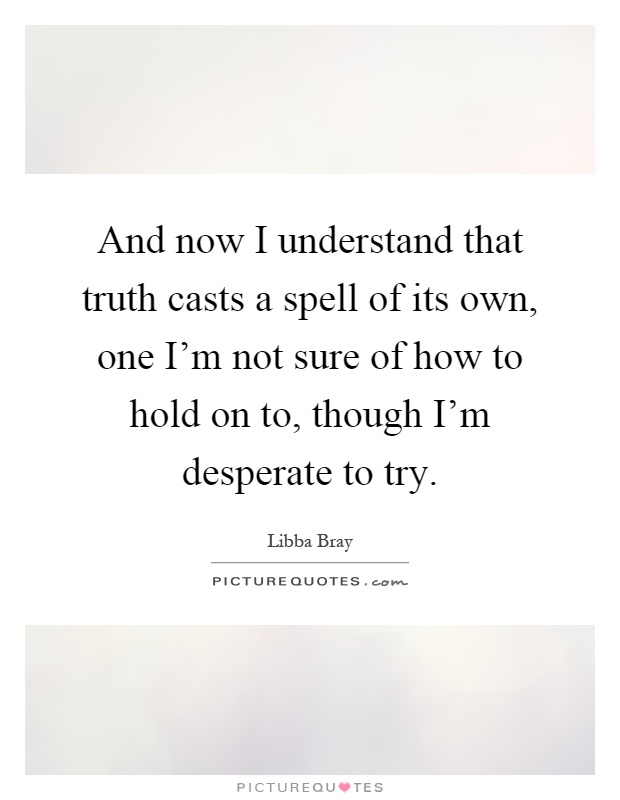 And now I understand that truth casts a spell of its own, one I'm not sure of how to hold on to, though I'm desperate to try Picture Quote #1