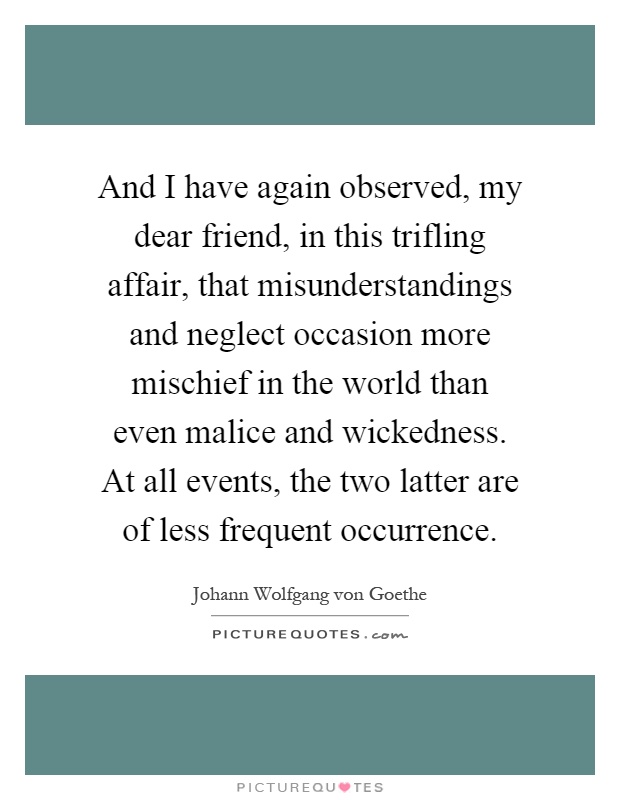 And I have again observed, my dear friend, in this trifling affair, that misunderstandings and neglect occasion more mischief in the world than even malice and wickedness. At all events, the two latter are of less frequent occurrence Picture Quote #1