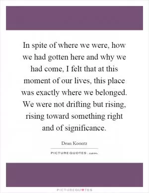 In spite of where we were, how we had gotten here and why we had come, I felt that at this moment of our lives, this place was exactly where we belonged. We were not drifting but rising, rising toward something right and of significance Picture Quote #1
