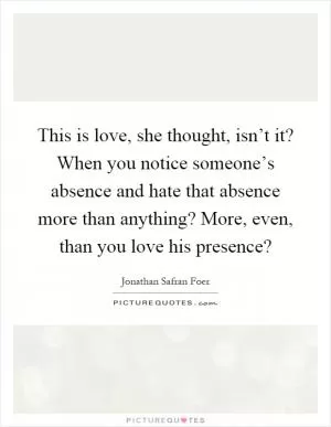 This is love, she thought, isn’t it? When you notice someone’s absence and hate that absence more than anything? More, even, than you love his presence? Picture Quote #1