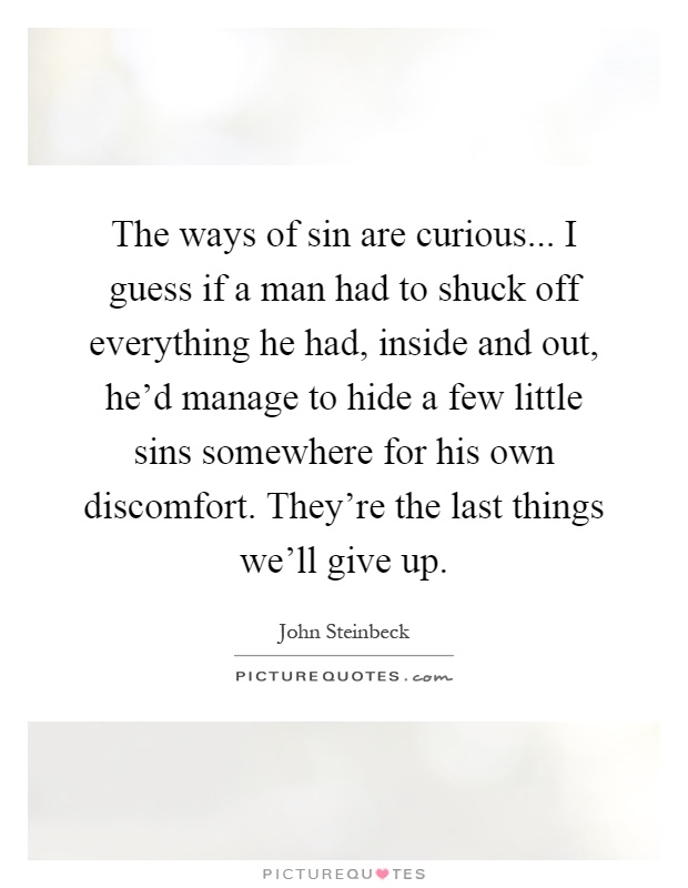 The ways of sin are curious... I guess if a man had to shuck off everything he had, inside and out, he'd manage to hide a few little sins somewhere for his own discomfort. They're the last things we'll give up Picture Quote #1