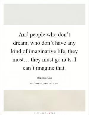 And people who don’t dream, who don’t have any kind of imaginative life, they must… they must go nuts. I can’t imagine that Picture Quote #1