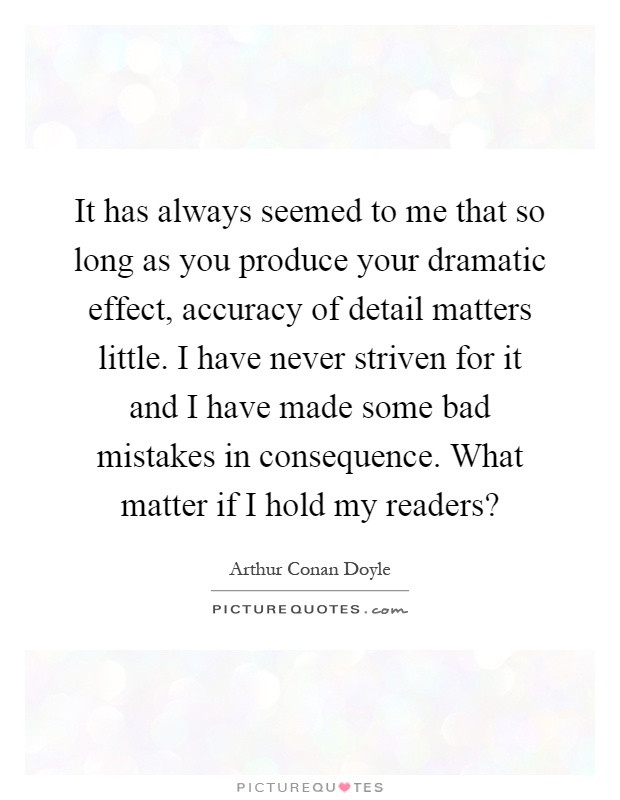 It has always seemed to me that so long as you produce your dramatic effect, accuracy of detail matters little. I have never striven for it and I have made some bad mistakes in consequence. What matter if I hold my readers? Picture Quote #1