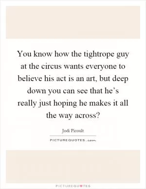 You know how the tightrope guy at the circus wants everyone to believe his act is an art, but deep down you can see that he’s really just hoping he makes it all the way across? Picture Quote #1