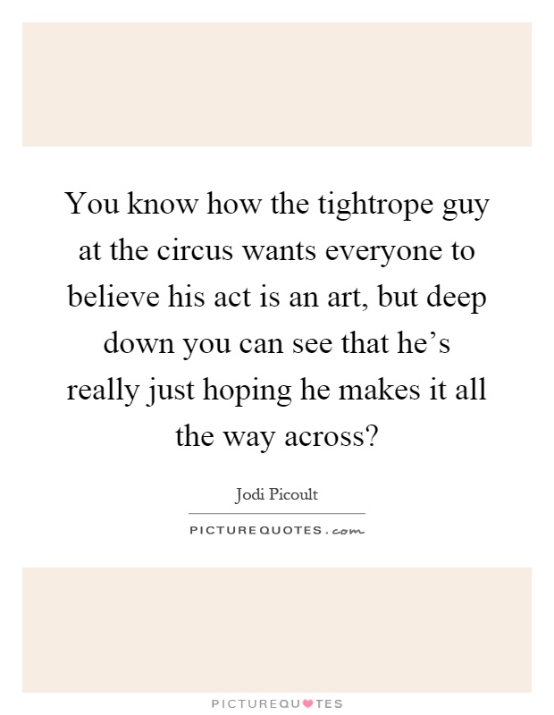 You know how the tightrope guy at the circus wants everyone to believe his act is an art, but deep down you can see that he's really just hoping he makes it all the way across? Picture Quote #1