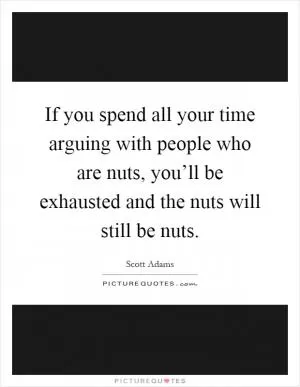 If you spend all your time arguing with people who are nuts, you’ll be exhausted and the nuts will still be nuts Picture Quote #1