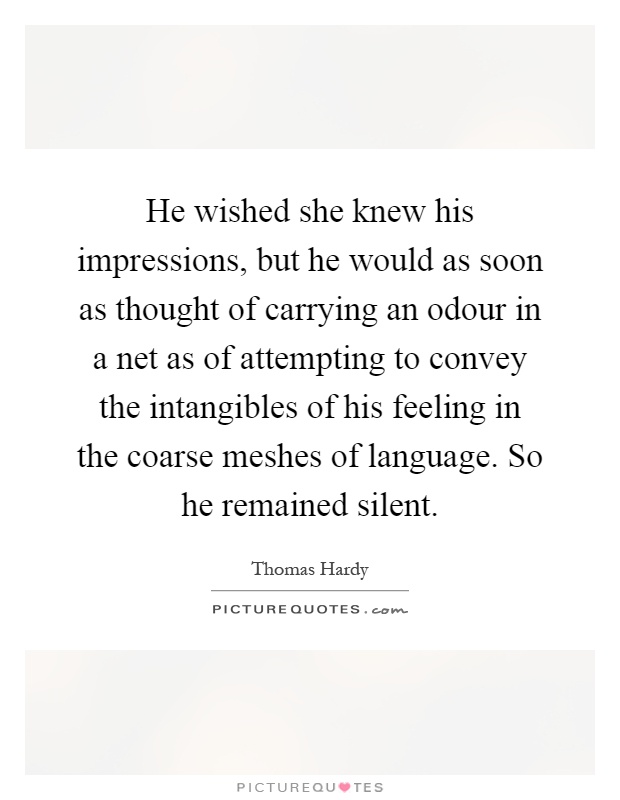 He wished she knew his impressions, but he would as soon as thought of carrying an odour in a net as of attempting to convey the intangibles of his feeling in the coarse meshes of language. So he remained silent Picture Quote #1