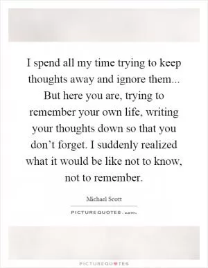 I spend all my time trying to keep thoughts away and ignore them... But here you are, trying to remember your own life, writing your thoughts down so that you don’t forget. I suddenly realized what it would be like not to know, not to remember Picture Quote #1