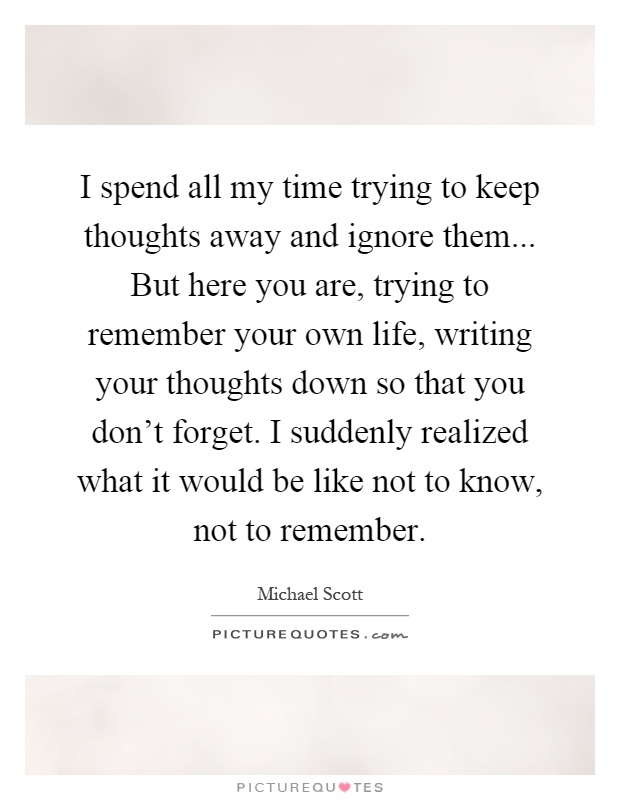 I spend all my time trying to keep thoughts away and ignore them... But here you are, trying to remember your own life, writing your thoughts down so that you don't forget. I suddenly realized what it would be like not to know, not to remember Picture Quote #1