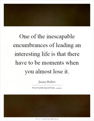 One of the inescapable encumbrances of leading an interesting life is that there have to be moments when you almost lose it Picture Quote #1
