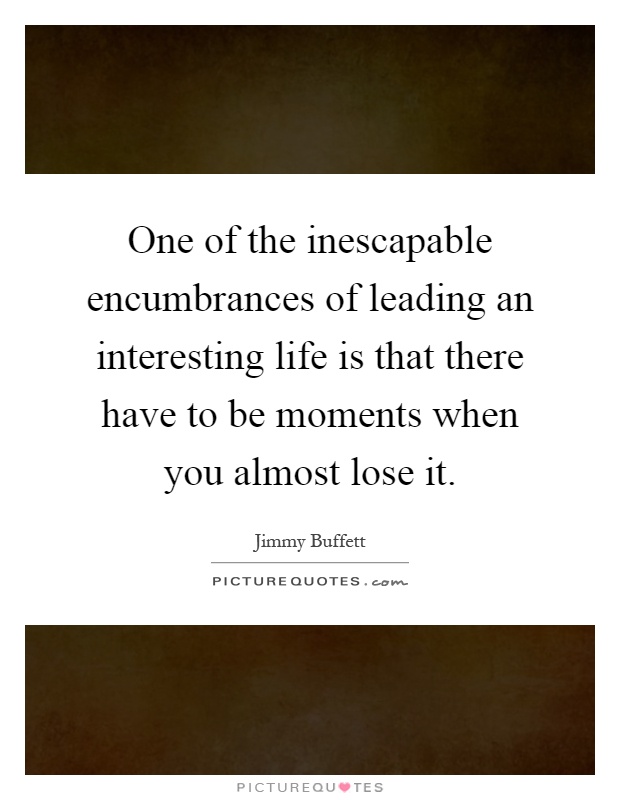 One of the inescapable encumbrances of leading an interesting life is that there have to be moments when you almost lose it Picture Quote #1