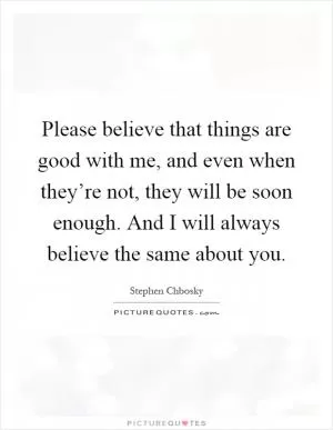 Please believe that things are good with me, and even when they’re not, they will be soon enough. And I will always believe the same about you Picture Quote #1