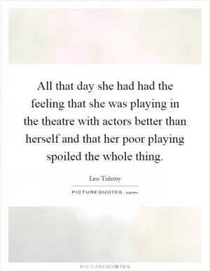 All that day she had had the feeling that she was playing in the theatre with actors better than herself and that her poor playing spoiled the whole thing Picture Quote #1