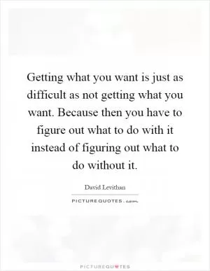Getting what you want is just as difficult as not getting what you want. Because then you have to figure out what to do with it instead of figuring out what to do without it Picture Quote #1