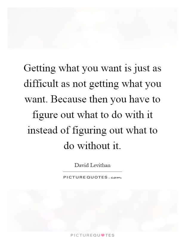 Getting what you want is just as difficult as not getting what you want. Because then you have to figure out what to do with it instead of figuring out what to do without it Picture Quote #1