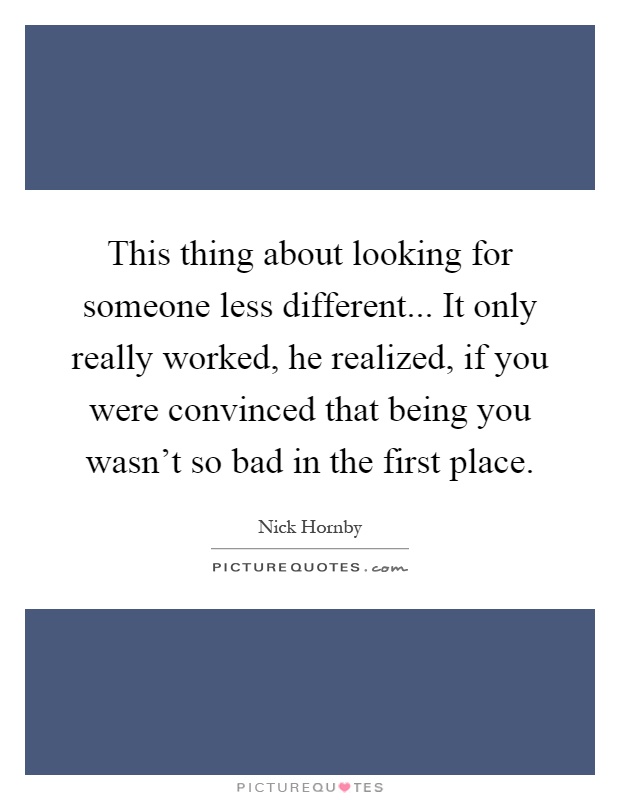 This thing about looking for someone less different... It only really worked, he realized, if you were convinced that being you wasn't so bad in the first place Picture Quote #1