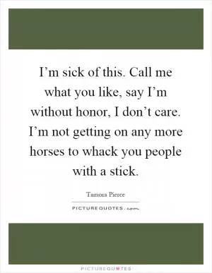 I’m sick of this. Call me what you like, say I’m without honor, I don’t care. I’m not getting on any more horses to whack you people with a stick Picture Quote #1