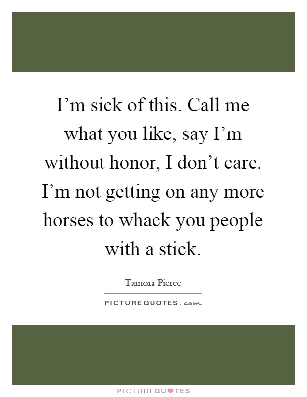 I'm sick of this. Call me what you like, say I'm without honor, I don't care. I'm not getting on any more horses to whack you people with a stick Picture Quote #1