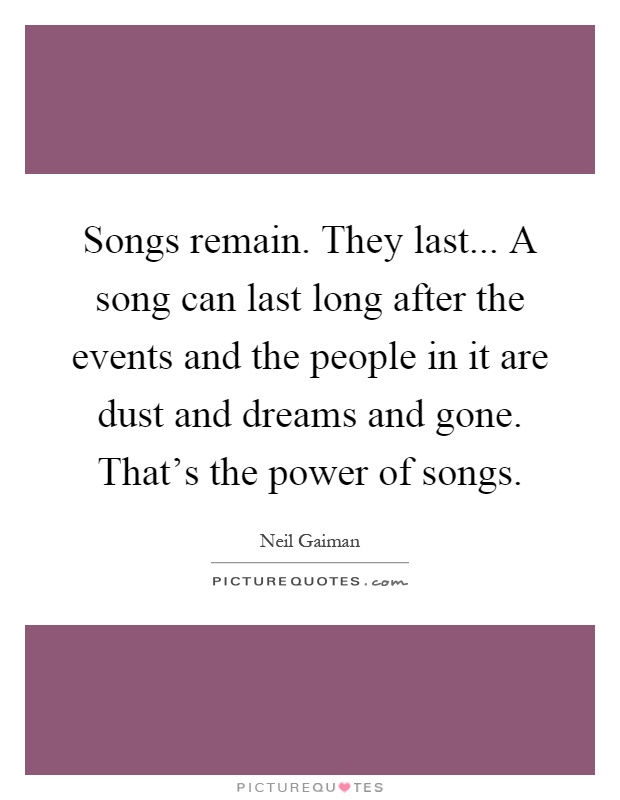 Songs remain. They last... A song can last long after the events and the people in it are dust and dreams and gone. That's the power of songs Picture Quote #1
