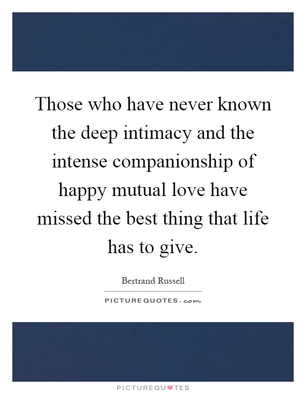 Those who have never known the deep intimacy and the intense companionship of happy mutual love have missed the best thing that life has to give Picture Quote #1