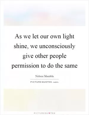 As we let our own light shine, we unconsciously give other people permission to do the same Picture Quote #1