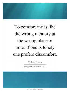 To comfort me is like the wrong memory at the wrong place or time: if one is lonely one prefers discomfort Picture Quote #1