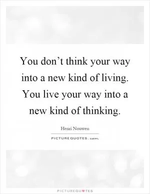 You don’t think your way into a new kind of living. You live your way into a new kind of thinking Picture Quote #1