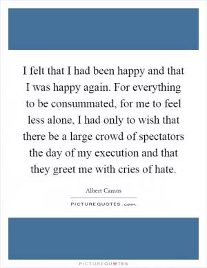 I felt that I had been happy and that I was happy again. For everything to be consummated, for me to feel less alone, I had only to wish that there be a large crowd of spectators the day of my execution and that they greet me with cries of hate Picture Quote #1