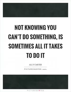 Not knowing you can’t do something, is sometimes all it takes to do it Picture Quote #1