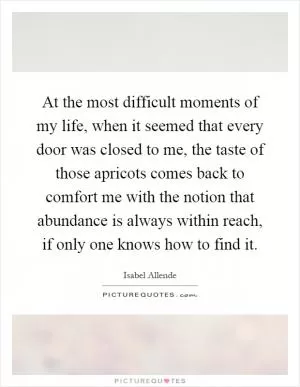 At the most difficult moments of my life, when it seemed that every door was closed to me, the taste of those apricots comes back to comfort me with the notion that abundance is always within reach, if only one knows how to find it Picture Quote #1