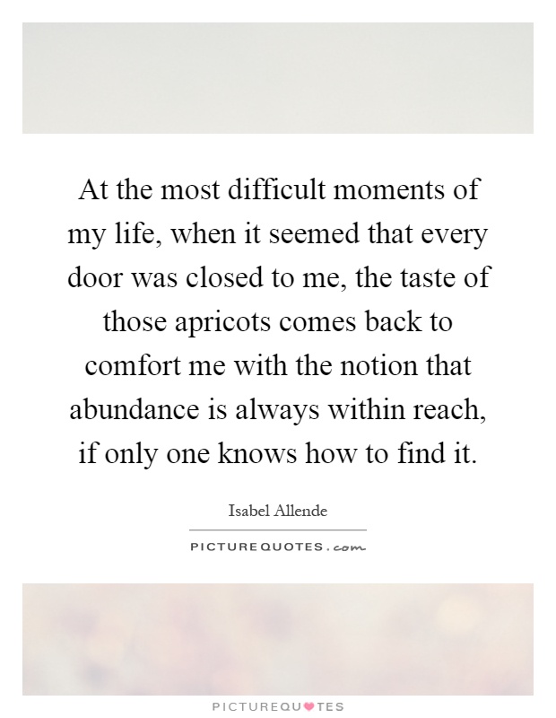 At the most difficult moments of my life, when it seemed that every door was closed to me, the taste of those apricots comes back to comfort me with the notion that abundance is always within reach, if only one knows how to find it Picture Quote #1