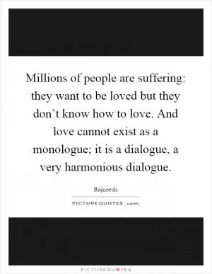 Millions of people are suffering: they want to be loved but they don’t know how to love. And love cannot exist as a monologue; it is a dialogue, a very harmonious dialogue Picture Quote #1