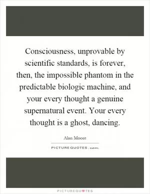 Consciousness, unprovable by scientific standards, is forever, then, the impossible phantom in the predictable biologic machine, and your every thought a genuine supernatural event. Your every thought is a ghost, dancing Picture Quote #1