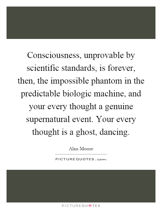 Consciousness, unprovable by scientific standards, is forever, then, the impossible phantom in the predictable biologic machine, and your every thought a genuine supernatural event. Your every thought is a ghost, dancing Picture Quote #1