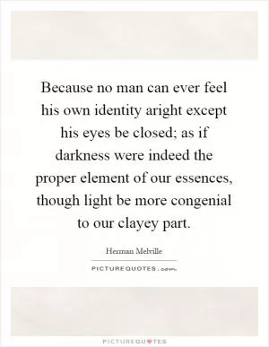 Because no man can ever feel his own identity aright except his eyes be closed; as if darkness were indeed the proper element of our essences, though light be more congenial to our clayey part Picture Quote #1