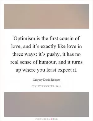 Optimism is the first cousin of love, and it’s exactly like love in three ways: it’s pushy, it has no real sense of humour, and it turns up where you least expect it Picture Quote #1