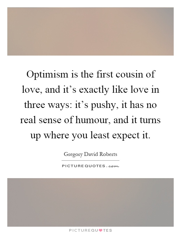 Optimism is the first cousin of love, and it's exactly like love in three ways: it's pushy, it has no real sense of humour, and it turns up where you least expect it Picture Quote #1