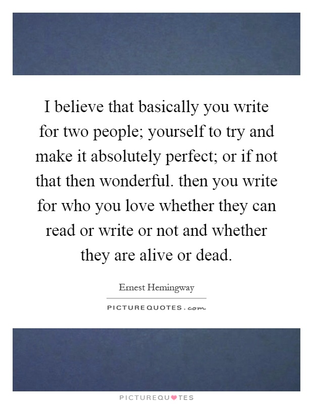 I believe that basically you write for two people; yourself to try and make it absolutely perfect; or if not that then wonderful. then you write for who you love whether they can read or write or not and whether they are alive or dead Picture Quote #1