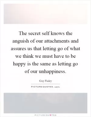 The secret self knows the anguish of our attachments and assures us that letting go of what we think we must have to be happy is the same as letting go of our unhappiness Picture Quote #1