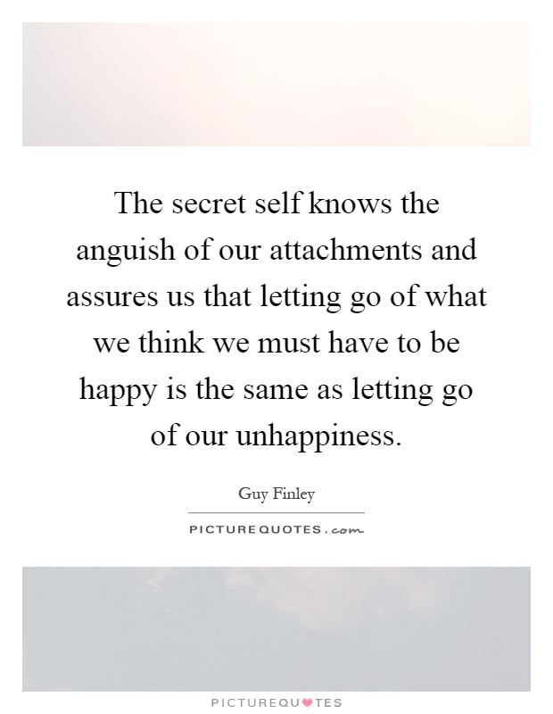 The secret self knows the anguish of our attachments and assures us that letting go of what we think we must have to be happy is the same as letting go of our unhappiness Picture Quote #1