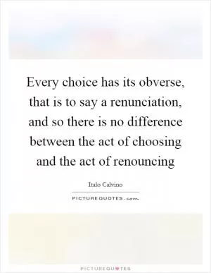 Every choice has its obverse, that is to say a renunciation, and so there is no difference between the act of choosing and the act of renouncing Picture Quote #1