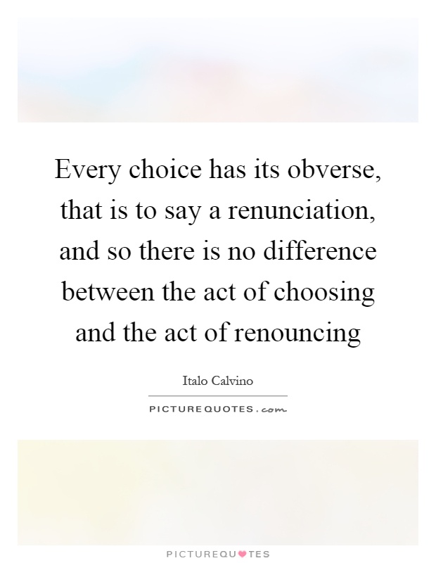 Every choice has its obverse, that is to say a renunciation, and so there is no difference between the act of choosing and the act of renouncing Picture Quote #1