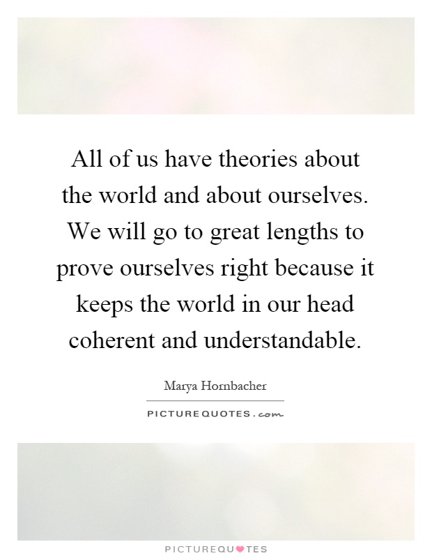 All of us have theories about the world and about ourselves. We will go to great lengths to prove ourselves right because it keeps the world in our head coherent and understandable Picture Quote #1